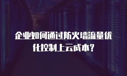 企业如何通过防火墙流量优化控制上云成本？