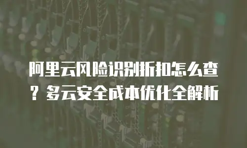 阿里云风险识别折扣怎么查？多云安全成本优化全解析