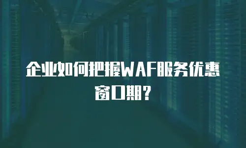 企业如何把握WAF服务优惠窗口期？
