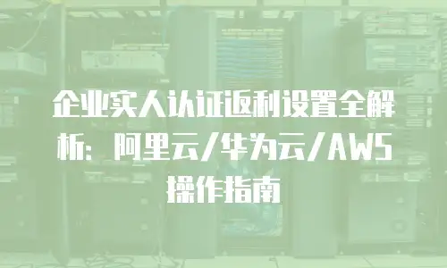 企业实人认证返利设置全解析：阿里云/华为云/AWS操作指南