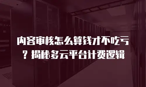 内容审核怎么算钱才不吃亏？揭秘多云平台计费逻辑