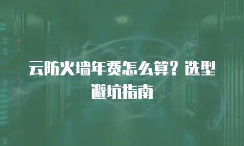 云防火墙年费怎么算？选型避坑指南