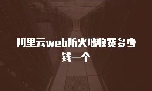 阿里云web防火墙多少钱一个,阿里云web防火墙多少钱