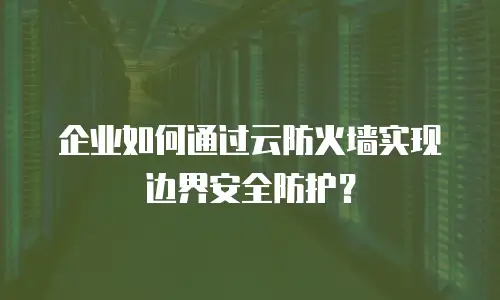 企业如何通过云防火墙实现边界安全防护？