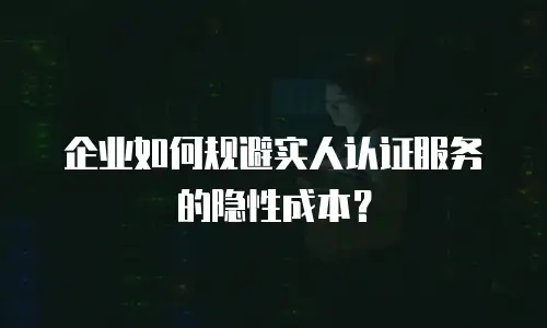 企业如何规避实人认证服务的隐性成本？