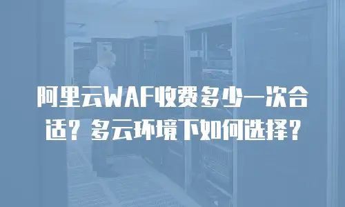阿里云WAF收费多少一次合适？多云环境下如何选择？