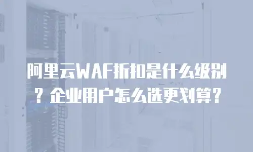 阿里云WAF折扣是什么级别？企业用户怎么选更划算？