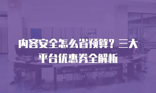 内容安全怎么省预算？三大平台优惠券全解析