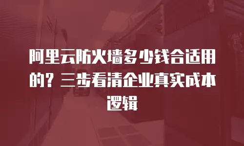 阿里云防火墙多少钱合适用的？三步看清企业真实成本逻辑
