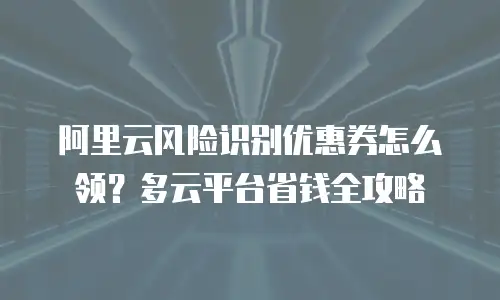 阿里云风险识别优惠券怎么领？多云平台省钱全攻略