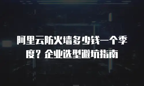 阿里云防火墙多少钱一个季度？企业选型避坑指南