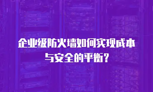 企业级防火墙如何实现成本与安全的平衡？