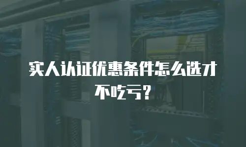 实人认证优惠条件怎么选才不吃亏？