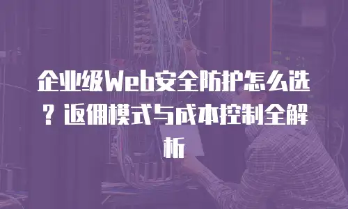企业级Web安全防护怎么选？返佣模式与成本控制全解析