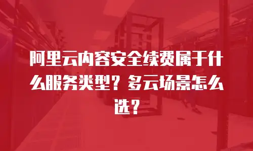 阿里云内容安全续费属于什么服务类型？多云场景怎么选？