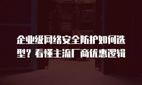 企业级网络安全防护如何选型？看懂主流厂商优惠逻辑