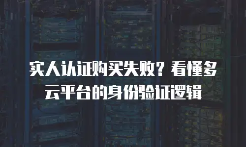实人认证购买失败？看懂多云平台的身份验证逻辑