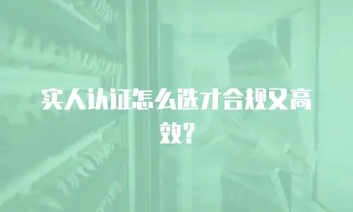 实人认证怎么选才合规又高效？