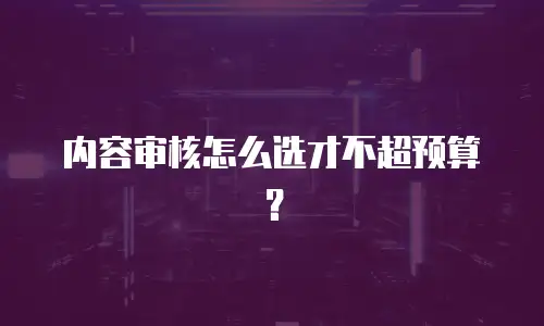 内容审核怎么选才不超预算？