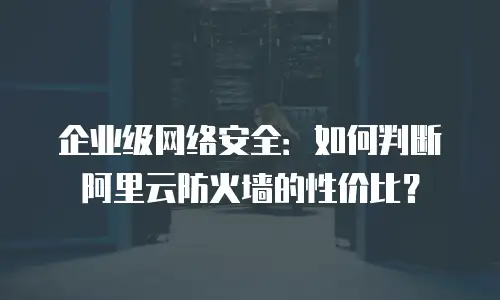 企业级网络安全：如何判断阿里云防火墙的性价比？