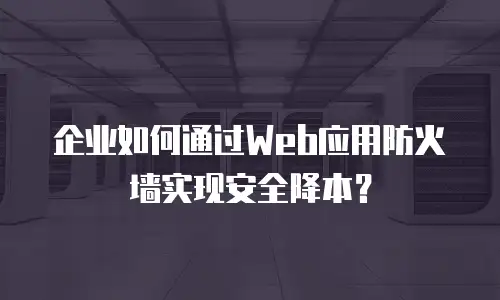 企业如何通过Web应用防火墙实现安全降本？