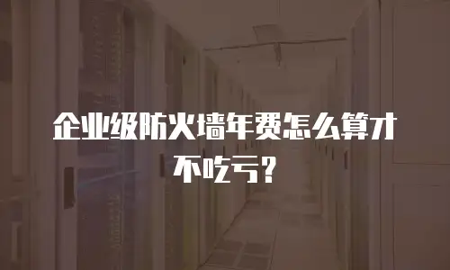 企业级防火墙年费怎么算才不吃亏？