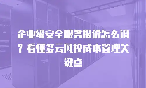 企业级安全服务报价怎么调？看懂多云风控成本管理关键点