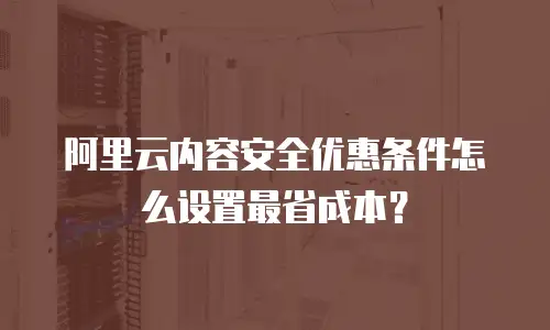 阿里云内容安全优惠条件怎么设置最省成本？