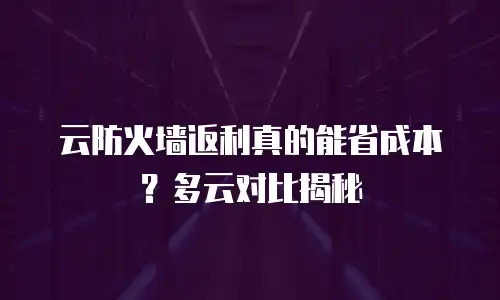 云防火墙返利真的能省成本？多云对比揭秘