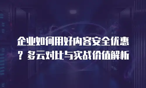 企业如何用好内容安全优惠？多云对比与实战价值解析