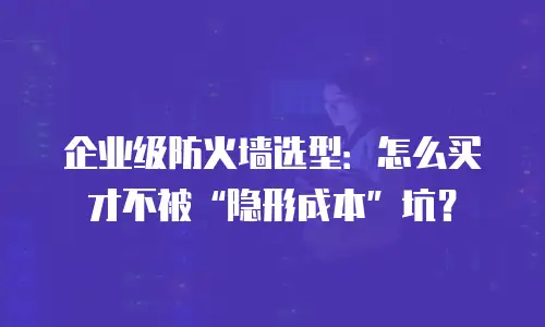 企业级防火墙选型：怎么买才不被“隐形成本”坑？