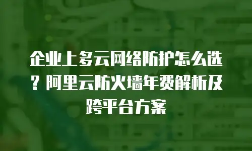 企业上多云网络防护怎么选？阿里云防火墙年费解析及跨平台方案
