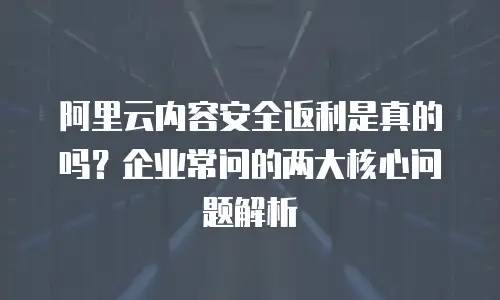 阿里云内容安全返利是真的吗？企业常问的两大核心问题解析