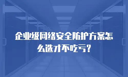 企业级网络安全防护方案怎么选才不吃亏？