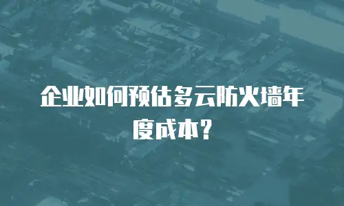 企业如何预估多云防火墙年度成本？