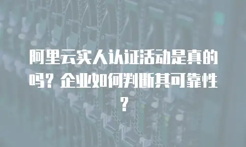 阿里云实人认证活动是真的吗？企业如何判断其可靠性？