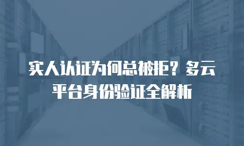 实人认证为何总被拒？多云平台身份验证全解析