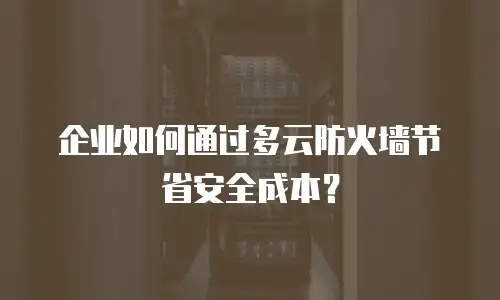 企业如何通过多云防火墙节省安全成本？