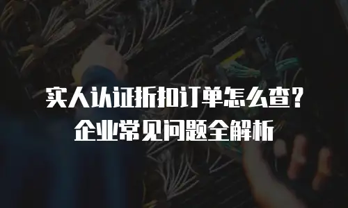 实人认证折扣订单怎么查？企业常见问题全解析
