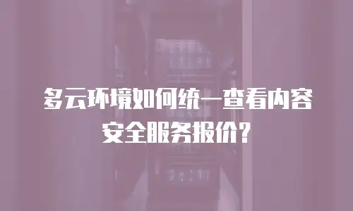 多云环境如何统一查看内容安全服务报价？