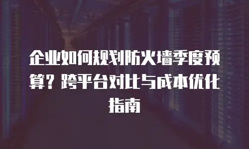 企业如何规划防火墙季度预算？跨平台对比与成本优化指南