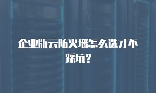企业版云防火墙怎么选才不踩坑？