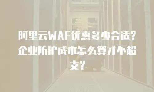 阿里云WAF优惠多少合适？企业防护成本怎么算才不超支？