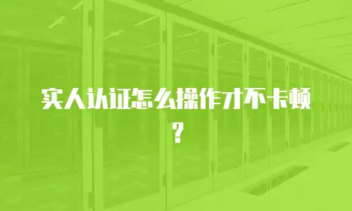 实人认证怎么操作才不卡顿？
