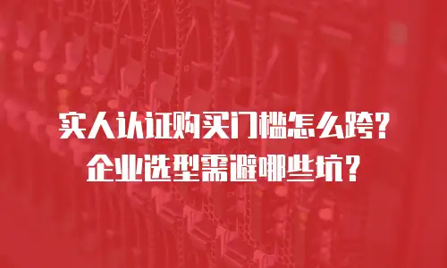实人认证购买门槛怎么跨？企业选型需避哪些坑？