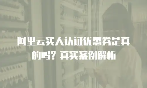 阿里云实人认证优惠券是真的吗？真实案例解析