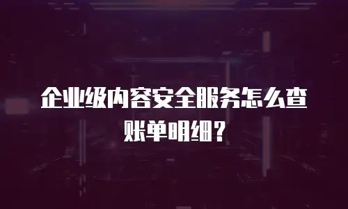 企业级内容安全服务怎么查账单明细？