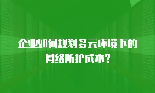 企业如何规划多云环境下的网络防护成本？