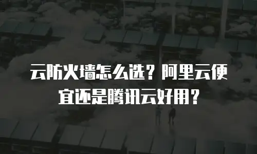云防火墙怎么选？阿里云便宜还是腾讯云好用？