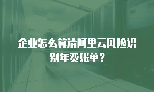 企业怎么算清阿里云风险识别年费账单？